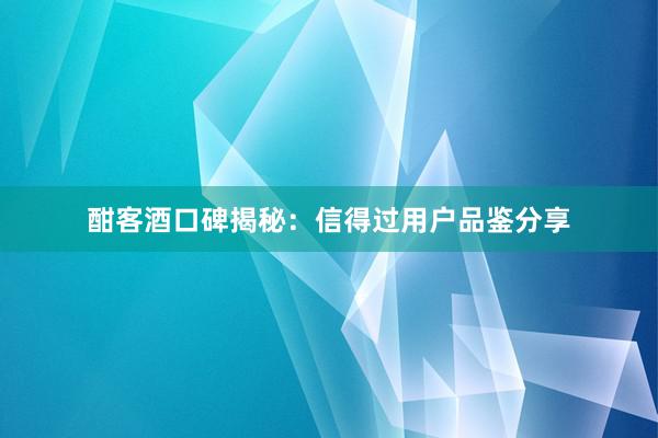 酣客酒口碑揭秘：信得过用户品鉴分享