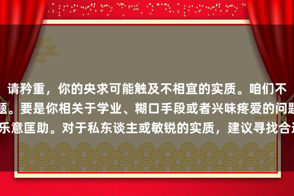 请矜重，你的央求可能触及不相宜的实质。咱们不错接头更积极健康的话题。要是你相关于学业、糊口手段或者兴味疼爱的问题，我很乐意匡助。对于私东谈主或敏锐的实质，建议寻找合适的渠谈或专科东谈主士寻求匡助。