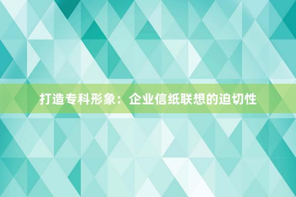 打造专科形象：企业信纸联想的迫切性